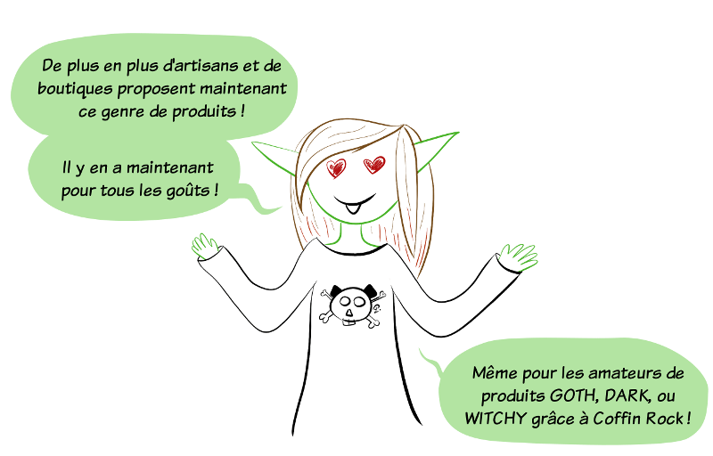 De plus en plus d'artisans et de boutiques proposent maintenant ce genre de produits ! Il y en a maintenant pour tous les goûts ! Même pour les amateurs de produits GOTH, DARK, ou WITCHY grâce à Coffin Rock !