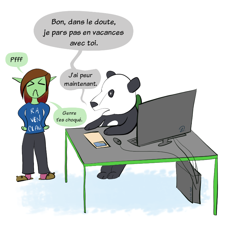 Moustache reprend :"Bon dans le doute, je pars pas en vacances avec toi", Petit Lutin soupire exaspérée. Moustache reprend : "Bah j'ai peur, maintenant !" Petit Lutin dit "Genre t'es choqué !"