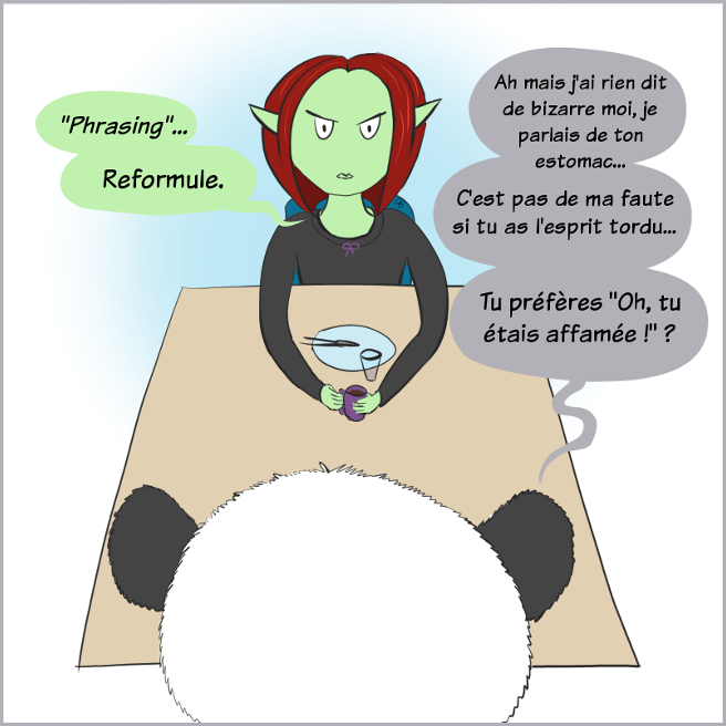 Case de BD : Petit Lutin cite la série Archer en disant 'Phrasing' puis elle dit 'Reformule...' Moustache répond, mort de rire :'Hé mais j'ai rien dit de bizarre, je parlais de la taille de ton estomac... C'est pas de ma faute si tuas l'esprit tordu... Tu aurais préféré que je dise que tu étais affamée ? lol'