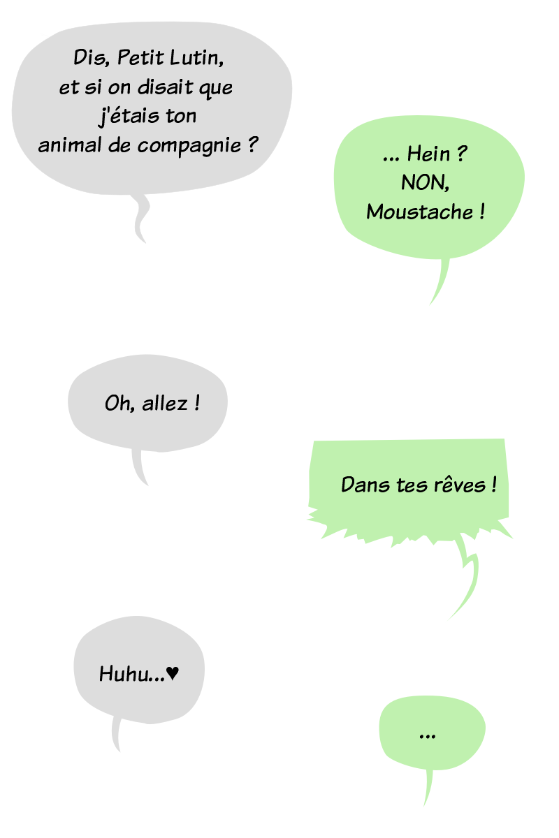 Bulles de BD. Moustache le panda :"Dis, Petit Lutin, et si on disait que j'étais ton animal de compagnie ?", Petit Lutin :"... Hein ? Non non non, Moustache !", Moustache insiste : "Oh, allez !", Petit Lutin, énervée :"Dans tes rêves !", ce à quoi Moustache répond :"Huhu !"