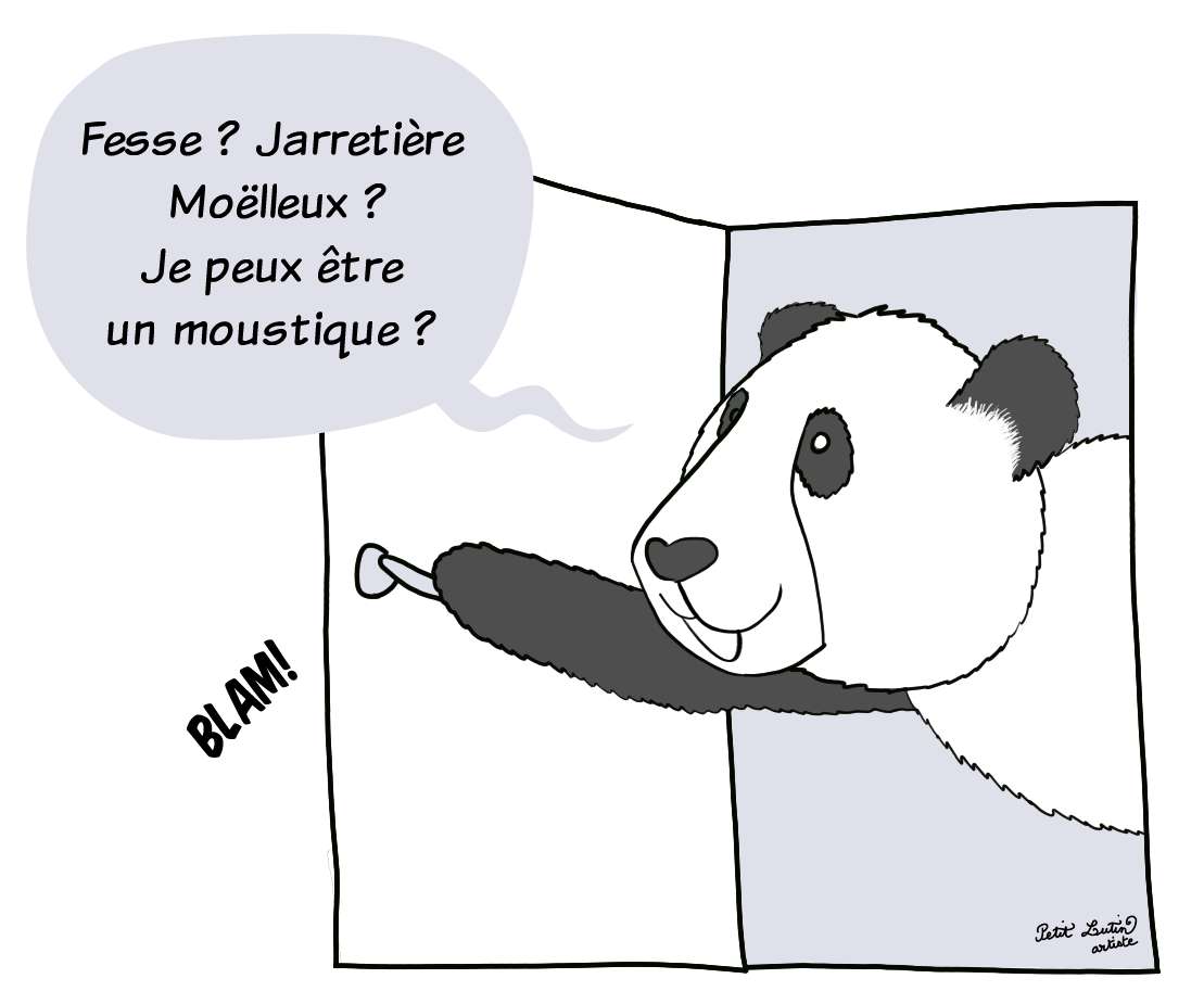 Ces discussions ont attiré Moustache, le panda, qui ouvre brusquement la porte de la salle de bains en disant :"Fesse ? Moëlleux ? Jarretière ? Je peux être un moustique ?"