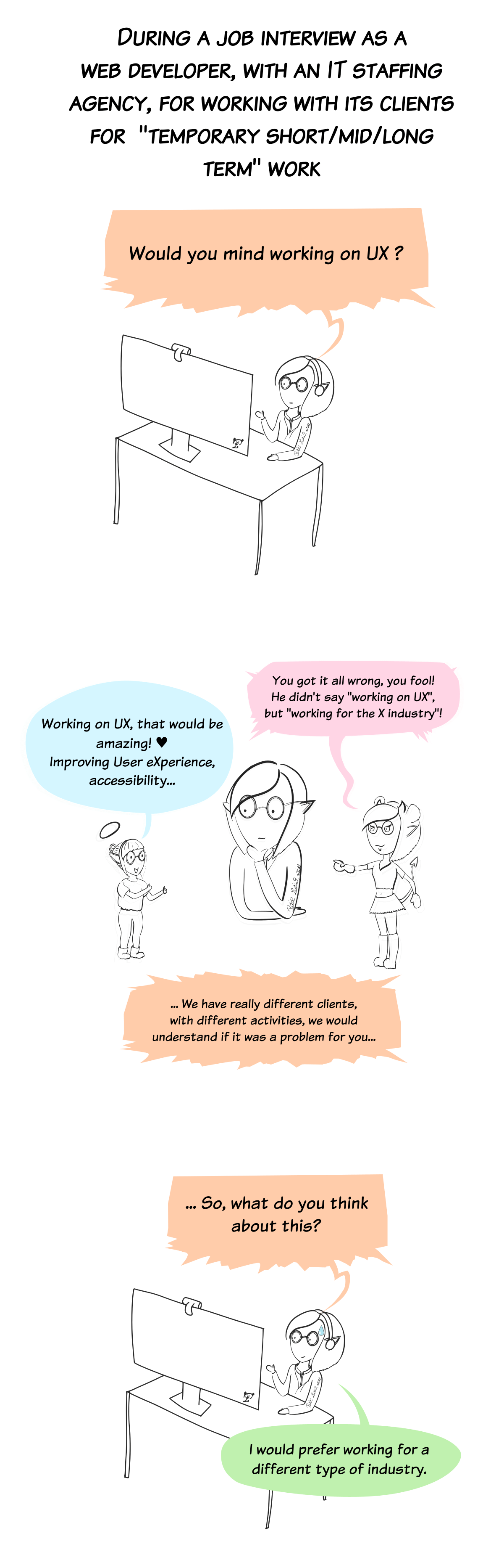 During a job interview as a web developer, with an IT staffing agency. The recruiter asks me if I would mind "working on UX". While he keeps talking "we have really different clients, we would understand if it was a problem for you...", an angel and a demon versions of me appear next to me. The angelic version, in pajamas, says "Working on UX, that would be amazing! Improving user experience, accessibility..." with hearts in her eyes. And the sexy panda-costumed demon version says :"You got it all wrong, you fool! He didn't say "working on UX, but "working for the X industry !" (yes, that means porno). The recruiter asks another time : "So, what do you think about this?" and I reply : "I would prefer working for a different type of industry."