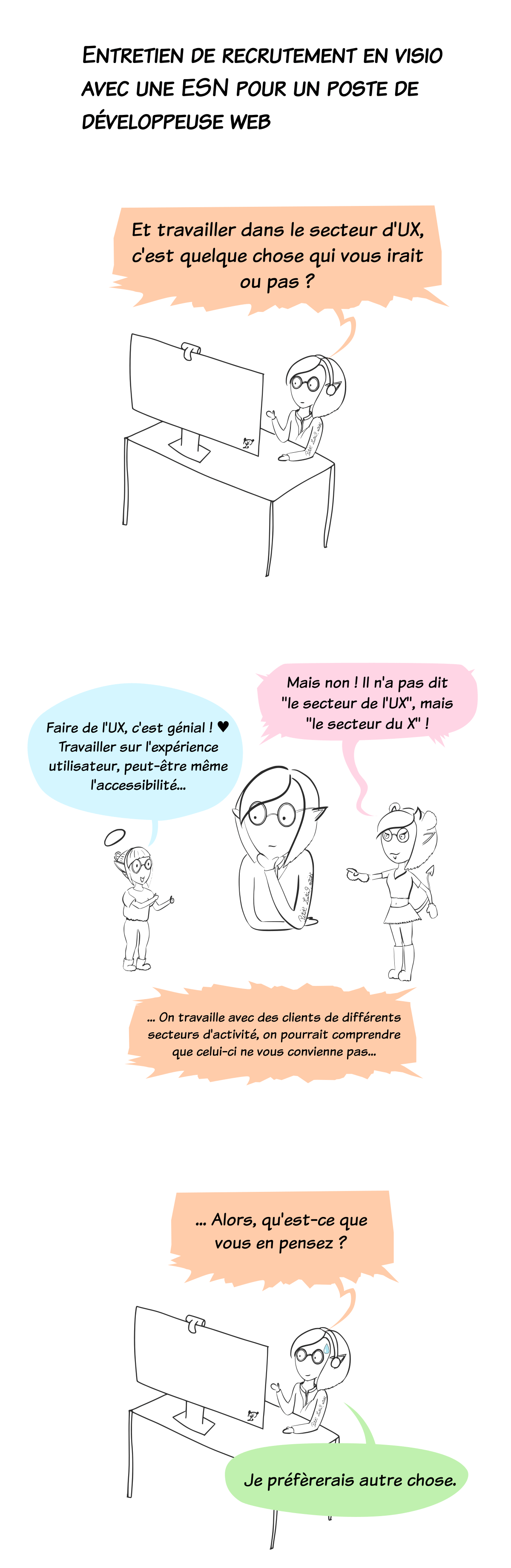 entretien de recrutement en visio. Le recruteur me demande si "travailler dans le d'UX" est quelque chose qui m'irait. Pendant qu'il continue sa phrase "on travaille avec des clients de différents secteur d'activité, on pourrait comprendre que cela ne vous convienne pas", une version ange et une version démon de moi apparaissent sur mon bureau. La version ange, innocente, en pyjama, est ravie "Faire de l'UX ? Travailler l'expérience utilisateur ? Mais c'est génial !" avec des coeurs dans les yeux. Mais la version démon, sexy, lui rétorque, amusée : "Mais non ! Il a pas dit "faire de l'UX", mais "le secteur du X" (du porno, donc). Le recruteur continue de parler pour poser sa question à nouveau : "Alors, qu'est-ce que vous en pensez ?" Je lui réponds donc que je préfèrerais travailler dans un autre domaine...