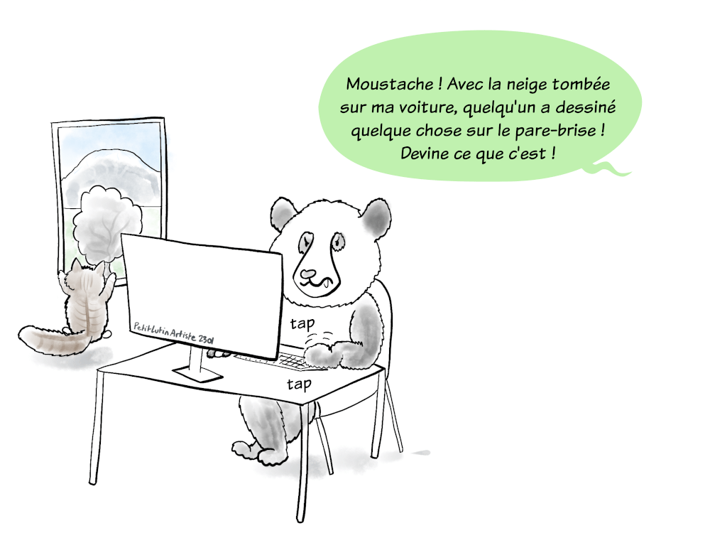 Moustache le panda est très concentré sur sa partie de jeu vidéo sur l'ordinateur. Symphonie, le chat aux poils longs, regarde par la fenêtre la fine couche de neige tombée dans la nuit. Petit Lutin, hors champ, s'écrie :"Moustache! Avec la neige tombée sur ma voiture, quelqu'un a dessiné quelque chose sur le pare-brise ! Devine ce que c'est !"