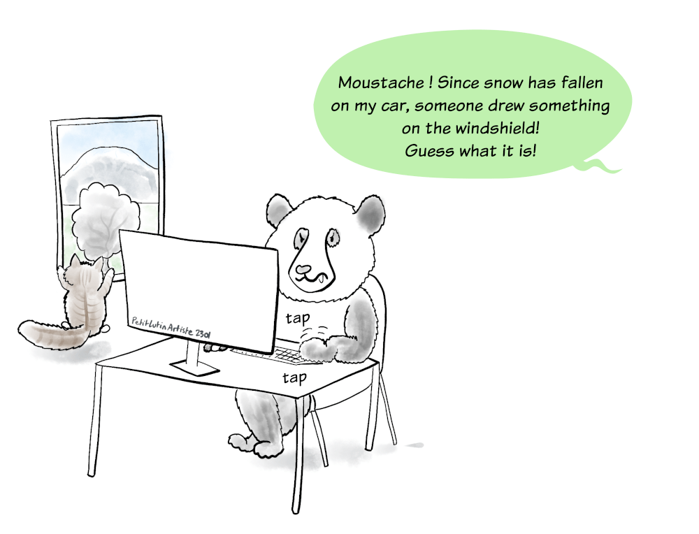 Moustache the panda is gaming on his computer. He is very focused. Symphonie, the fluffy cat, is looking by the window at the snow fallen during the night. Petit Lutin, not visible, says to Moustache :"Moustache! Since snow has fallen on my car, someone drew something on the windshield! Guess what it is!"