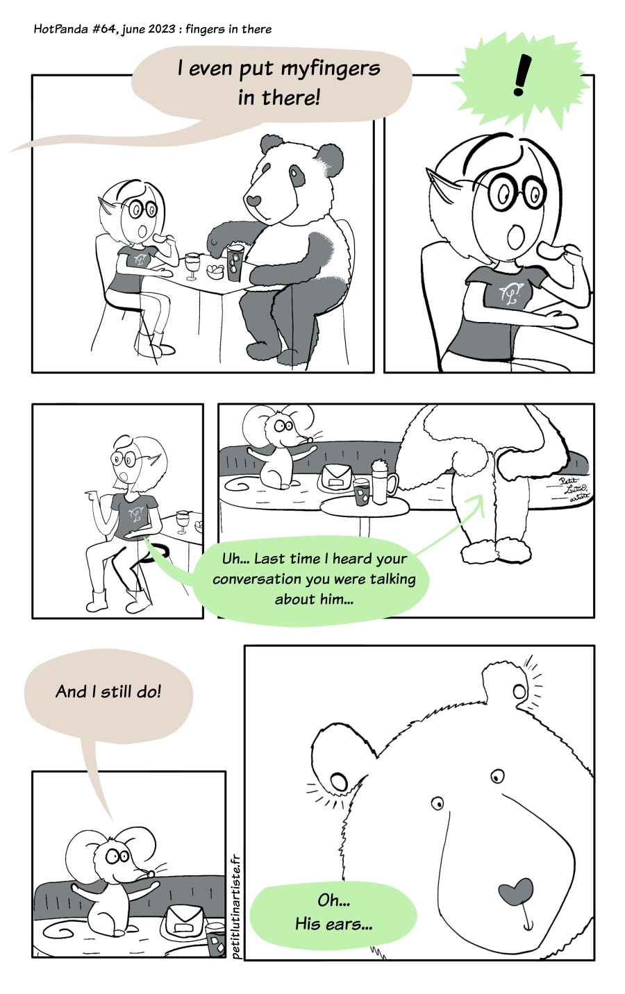 Webcomic page. Petit Lutin and Moustache are eating snacks and have drinks on their table. Someone says out loud:"I even put my fingers in there!" which shocks Petit Lutin so much she stops eating. She turns to see Noisette, a little mouse, and she tells her :"Uh.. the last time I heard your conversation you were talking about him (a tall bear)". Noisette says : "And I still do!" The last panel shows a big zoom on the head of the bear, who has ear plugs, and then, big holes in his ears. So Petit Lutin says : "Oh... his ears..."