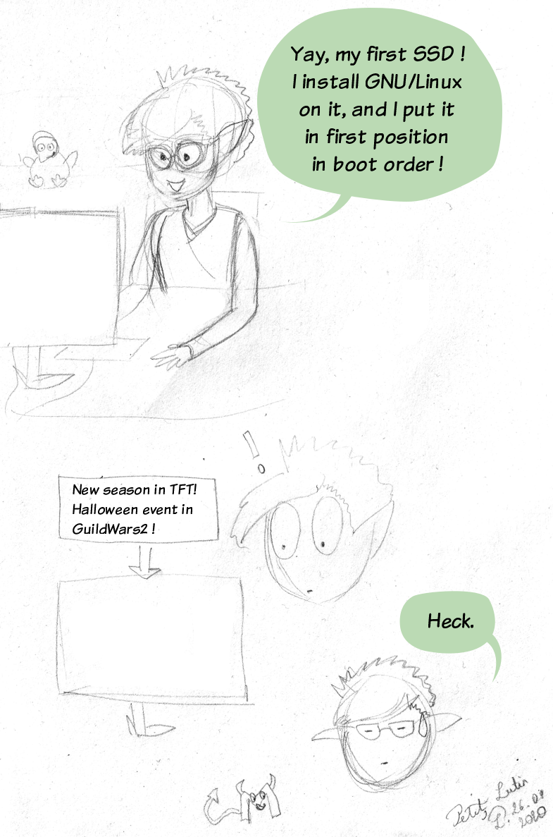 Webcomic. Petit Lutin, in front of her computer, says :"Yay, my first SS ! I install GNU/Linux on it, and I put it in first position in boot order !". On the next panel, she reads the news about the videogames she plays, and she reads "New season in TFT ! It's Halloween on GuildWars2 !". And she says "Heck.", while a small devilish M is flying around her (M for Microsoft).