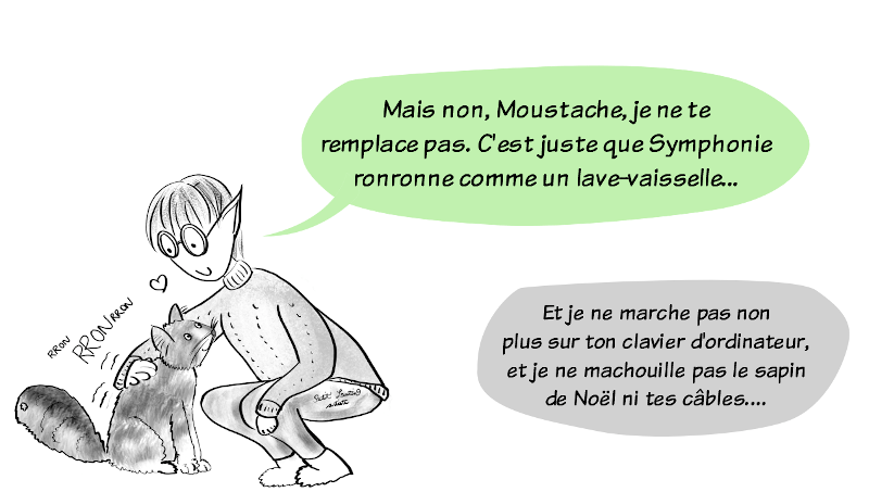 Petit Lutin, qui est accroupie pour caresser le chat Symphonie, qui ronronne, lui répond :"Mais non, Moustache, je ne te remplace pas. C'est juste que Symphonie ronronne comme un lave-vaisselle..." ce à quoi Moustache répond, avec amertume :"Et je ne marche pas non plus sur ton clavier d'ordinateur, et je ne machouille pas le sapin de Noël ni tes câbles..."